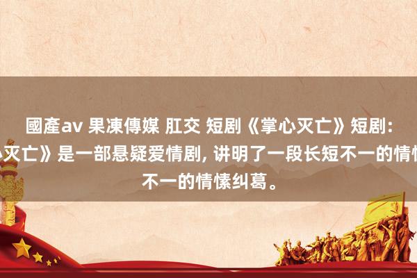 國產av 果凍傳媒 肛交 短剧《掌心灭亡》短剧: 《掌心灭亡》是一部悬疑爱情剧， 讲明了一段长短不一的情愫纠葛。