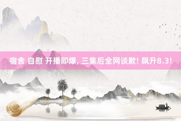 宿舍 自慰 开播即爆， 三集后全网谈歉! 飙升8.3!