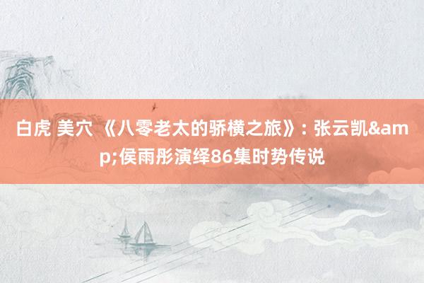 白虎 美穴 《八零老太的骄横之旅》: 张云凯&侯雨彤演绎86集时势传说