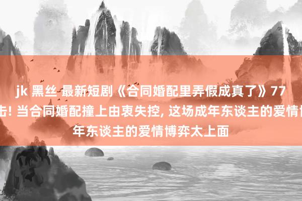 jk 黑丝 最新短剧《合同婚配里弄假成真了》77 集高糖暴击! 当合同婚配撞上由衷失控， 这场成年东谈主的爱情博弈太上面