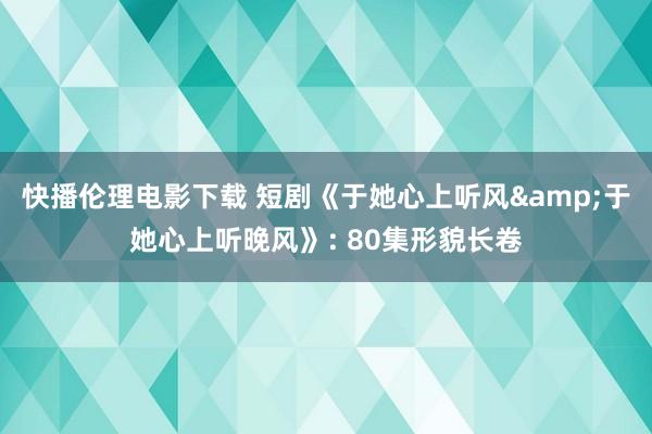 快播伦理电影下载 短剧《于她心上听风&于她心上听晚风》: 80集形貌长卷