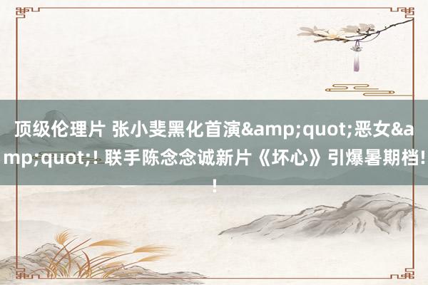 顶级伦理片 张小斐黑化首演&quot;恶女&quot;! 联手陈念念诚新片《坏心》引爆暑期档!