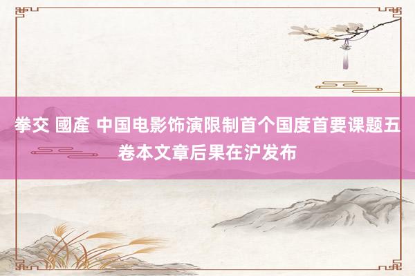 拳交 國產 中国电影饰演限制首个国度首要课题五卷本文章后果在沪发布