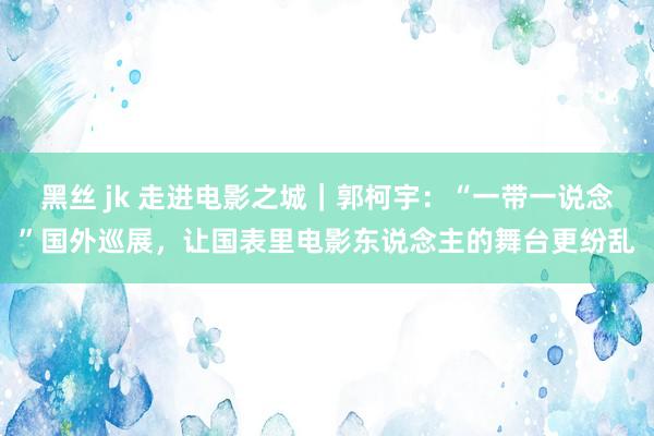 黑丝 jk 走进电影之城｜郭柯宇：“一带一说念”国外巡展，让国表里电影东说念主的舞台更纷乱