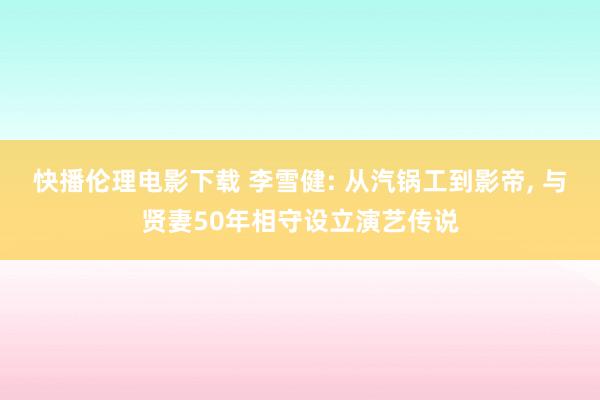 快播伦理电影下载 李雪健: 从汽锅工到影帝， 与贤妻50年相守设立演艺传说