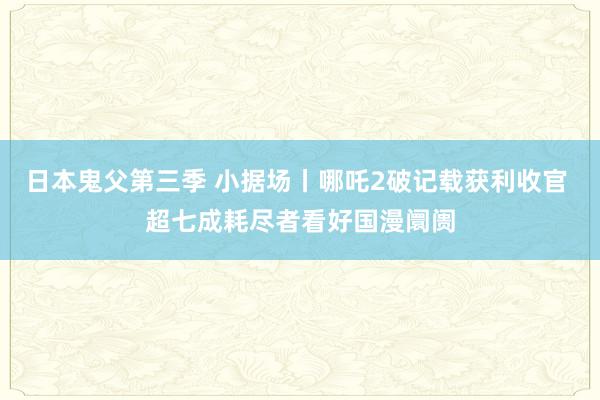 日本鬼父第三季 小据场丨哪吒2破记载获利收官 超七成耗尽者看好国漫阛阓